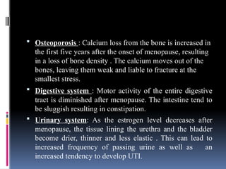  Osteoporosis : Calcium loss from the bone is increased in
the first five years after the onset of menopause, resulting
in a loss of bone density . The calcium moves out of the
bones, leaving them weak and liable to fracture at the
smallest stress.
 Digestive system : Motor activity of the entire digestive
tract is diminished after menopause. The intestine tend to
be sluggish resulting in constipation.
 Urinary system: As the estrogen level decreases after
menopause, the tissue lining the urethra and the bladder
become drier, thinner and less elastic . This can lead to
increased frequency of passing urine as well as an
increased tendency to develop UTI.
 
