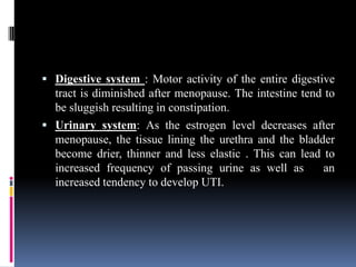  Digestive system : Motor activity of the entire digestive
tract is diminished after menopause. The intestine tend to
be sluggish resulting in constipation.
 Urinary system: As the estrogen level decreases after
menopause, the tissue lining the urethra and the bladder
become drier, thinner and less elastic . This can lead to
increased frequency of passing urine as well as an
increased tendency to develop UTI.
 
