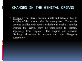 CHANGES IN THE GENITAL ORGANS
 Uterus : The uterus become small and fibrotic due to
atrophy of the muscles after the menopause . The cervix
become smaller and appears to flush with vagina . In older
women the cervix may be impossible to identify
separately from vagina . The vaginal and cervical
discharge decreases in amount and later disappear
completely.
 