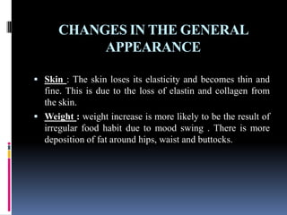 CHANGES IN THE GENERAL
APPEARANCE
 Skin : The skin loses its elasticity and becomes thin and
fine. This is due to the loss of elastin and collagen from
the skin.
 Weight : weight increase is more likely to be the result of
irregular food habit due to mood swing . There is more
deposition of fat around hips, waist and buttocks.
 