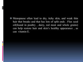  Menopause often lead to dry, itchy skin, and weak thin
hair that breaks and that has lots of split ends . Flax seed
oil(found in poultry , dairy, red meat and whole grains)
can help restore hair and skin’s healthy appearance , as
can vitamin E.
 