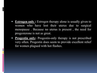 Estrogen only : Estrogen therapy alone is usually given to
women who have lost their uterus due to surgical
menopause . Because no uterus is present , the need for
progesterone is not as great.
 Progestin only: Progestin-only therapy is not prescribed
very often. Progestin does seem to provide excellent relief
for women plagued with hot flashes.
 