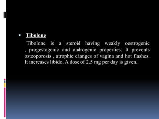  Tibolone
Tibolone is a steroid having weakly oestrogenic
, progestogenic and androgenic properties. It prevents
osteoporosis , atrophic changes of vagina and hot flashes.
It increases libido. A dose of 2.5 mg per day is given.
 