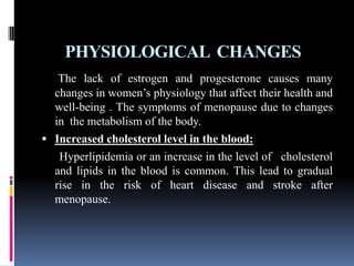 PHYSIOLOGICAL CHANGES
The lack of estrogen and progesterone causes many
changes in women’s physiology that affect their health and
well-being . The symptoms of menopause due to changes
in the metabolism of the body.
 Increased cholesterol level in the blood:
Hyperlipidemia or an increase in the level of cholesterol
and lipids in the blood is common. This lead to gradual
rise in the risk of heart disease and stroke after
menopause.
 