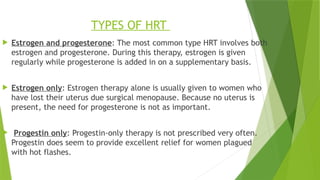TYPES OF HRT
 Estrogen and progesterone: The most common type HRT involves both
estrogen and progesterone. During this therapy, estrogen is given
regularly while progesterone is added in on a supplementary basis.
 Estrogen only: Estrogen therapy alone is usually given to women who
have lost their uterus due surgical menopause. Because no uterus is
present, the need for progesterone is not as important.
 Progestin only: Progestin-only therapy is not prescribed very often.
Progestin does seem to provide excellent relief for women plagued
with hot flashes.
 