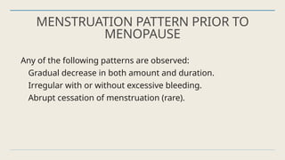 MENSTRUATION PATTERN PRIOR TO
MENOPAUSE
Any of the following patterns are observed:
Gradual decrease in both amount and duration.
Irregular with or without excessive bleeding.
Abrupt cessation of menstruation (rare).
 