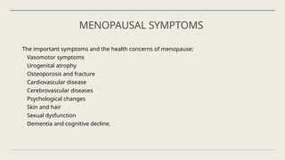MENOPAUSAL SYMPTOMS
The important symptoms and the health concerns of menopause:
Vasomotor symptoms
Urogenital atrophy
Osteoporosis and fracture
Cardiovascular disease
Cerebrovascular diseases
Psychological changes
Skin and hair
Sexual dysfunction
Dementia and cognitive decline.
 