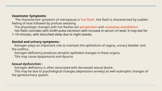 Vasomotor Symptoms:
The characteristic symptom of menopause is ‘hot flash’. Hot flash is characterized by sudden
feeling of heat followed by profuse sweating
The physiologic changes with hot flashes are perspiration and cutaneous vasodilation
Hot flash coincides with GnRH pulse secretion with increase in serum LH level. It may last for
1–10 minutes, with disturbed sleep due to night sweats.
Genital and urinary symptoms :
Estrogen plays an important role to maintain the epithelium of vagina, urinary bladder and
the urethra.
Estrogen deficiency produces atrophic epithelial changes in these organs.
This may cause dyspareunia and dysuria.
Sexual dysfunction :
Estrogen deficiency is often associated with decreased sexual desire.
This may be due to psychological changes (depression anxiety) as well asatrophic changes of
the genitourinary system.
 
