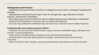 Osteoporosis and fracture :
Following meno-pause there is decline in collagenous bone matrix resulting in osteoporotic
changes
Osteoporosis may be primary (Type 1) due to estrogen loss, age, deficient nutrition
(calcium, vitamin D) or hereditary.
Secondary (Type 2) due to endocrine abnormalities (parathyroid, diabetes) or medication
Osteoporosis may lead to back pain, loss of height and kyphosis.
Fracture may involve the vertebral body, femoral neck or distal forearm (Colles’ fracture).
Cardiovascular and cerebrovascular effects :
Oxidation of LDL and foam cell formation cause vascular endothelial injury, cell death and
smooth muscle proliferation
These women develop insulin resistance and central (android) obesity.
All these lead to vascular atherosclerotic changes, vasoconstriction and thrombus
formation
Risks of ischemic heart disease, coronary artery disease and strokes are also increased
 