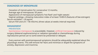 DIAGNOSIS OF MENOPAUSE
Cessation of menstruation for consecutive 12 months.
Average age of menopause: 50 years.
Appearance of menopausal symptoms ‘hot flash’ and ‘night sweats’.
Vaginal cytology—showing maturation index of at least 10/85/5 (features of low estrogen)
Serum estradiol: < 20 pg/mL
Serum FSH and LH: > 40 mlU/mL (three values at weeks interval required).
MANAGEMENT
PREVENTION
Spontaneous menopause is unavoidable. However, artificial menopause induced by
surgery (bilateral oophorectomy) or radiation (gonadal) or chemotherapy during
reproductive period can to some extent be prevented or delayed.
Every woman with postmenopausal symptoms should be adequately explained about the
physiologic events. This will remove her fears and minimize or dispel the symptoms of
anxiety, depression and insomnia.
 