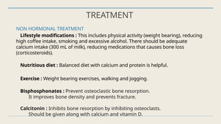 TREATMENT
NON HORMONAL TREATMENT
Lifestyle modifications : This includes physical activity (weight bearing), reducing
high coffee intake, smoking and excessive alcohol. There should be adequate
calcium intake (300 mL of milk), reducing medications that causes bone loss
(corticosteroids).
Nutritious diet : Balanced diet with calcium and protein is helpful.
Exercise : Weight bearing exercises, walking and jogging.
Bisphosphonates : Prevent osteoclastic bone resorption.
It improves bone density and prevents fracture.
Calcitonin : Inhibits bone resorption by inhibiting osteoclasts.
Should be given along with calcium and vitamin D.
 