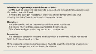 Selective estrogen receptor modulators (SERMs) :
SERMs, such as raloxifene has shown to increase bone mineral density, reduce serum
LDL and to raise HDL2 level.
It inhibits the estrogen receptors at the breast and endometrial tissues, thus
reducing the risk of breast cancer and endometrial cancer.
Clonidine :
It may be used to reduce the severity and duration of hot flashes.
It is helpful where estrogen is contraindicated (hypertension).
Side effects are hypotension, dry mouth and constipation.
Paroxetine :
It is a selective serotonin reuptake inhibitor, which is effective to reduce hot flashes
(both the frequency and severity).
Phytoestrogens containing isoflavones are found to lower the incidence of vasomotor
symptoms, osteoporosis and cardiovascular disease.
 
