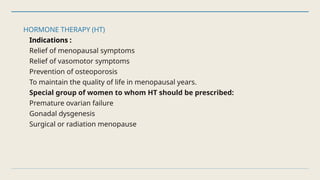 HORMONE THERAPY (HT)
Indications :
Relief of menopausal symptoms
Relief of vasomotor symptoms
Prevention of osteoporosis
To maintain the quality of life in menopausal years.
Special group of women to whom HT should be prescribed:
Premature ovarian failure
Gonadal dysgenesis
Surgical or radiation menopause
 