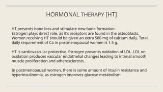HORMONAL THERAPY [HT]
HT prevents bone loss and stimulate new bone formation.
Estrogen plays direct role, as it’s receptors are found in the osteoblasts.
Women receiving HT should be given an extra 500 mg of calcium daily. Total
daily requirement of Ca in postmenopausal women is 1.5 g.
HT is cardiovascular protective. Estrogen prevents oxidation of LDL. LDL on
oxidation produces vascular endothelial changes leading to intimal smooth
muscle proliferation and atherosclerosis.
In postmenopausal women, there is some amount of insulin resistance and
hyperinsulinemia, as estrogen improves glucose metabolism.
 