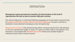 DEFINITION
Menopause means permanent cessation of menstruation at the end of
reproductive life due to loss of ovarian follicular activity.
The clinical diagnosis is confirmed following stoppage of menstruation (amenorrhea)
for twelve consecutive months without any other pathology. As such, a woman is
declared to have attained menopause only retrospectively.
Menopause transition is the period during which a woman passes from reproductive
to the non-reproductive stage. It covers 4–7 years on either side of menopause. This
transition is associated with elevated serum FSH levels and variable length of
menstrual cycle and/or missed menses.
 