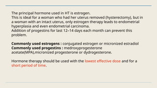 The principal hormone used in HT is estrogen.
This is ideal for a woman who had her uterus removed (hysterectomy), but in
a woman with an intact uterus, only estrogen therapy leads to endometrial
hyperplasia and even endometrial carcinoma.
Addition of progestins for last 12–14 days each month can prevent this
problem.
Commonly used estrogens : conjugated estrogen or micronized estradiol
Commonly used progestins : medroxyprogesterone
acetate(MPA),micronized progesterone or dydrogesterone.
Hormone therapy should be used with the lowest effective dose and for a
short period of time.
 