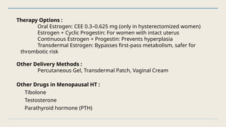 Therapy Options :
Oral Estrogen: CEE 0.3–0.625 mg (only in hysterectomized women)
Estrogen + Cyclic Progestin: For women with intact uterus
Continuous Estrogen + Progestin: Prevents hyperplasia
Transdermal Estrogen: Bypasses first-pass metabolism, safer for
thrombotic risk
Other Delivery Methods :
Percutaneous Gel, Transdermal Patch, Vaginal Cream
Other Drugs in Menopausal HT :
Tibolone
Testosterone
Parathyroid hormone (PTH)
 
