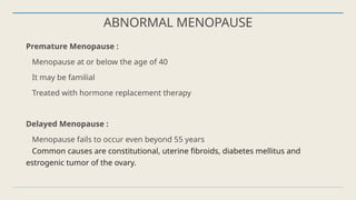 ABNORMAL MENOPAUSE
Premature Menopause :
Menopause at or below the age of 40
It may be familial
Treated with hormone replacement therapy
Delayed Menopause :
Menopause fails to occur even beyond 55 years
Common causes are constitutional, uterine fibroids, diabetes mellitus and
estrogenic tumor of the ovary.
 
