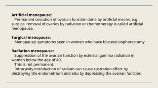 Artificial menopause:
Permanent cessation of ovarian function done by artificial means, e.g.
surgical removal of ovaries by radiation or chemotherapy is called artificial
menopause.
Surgical menopause:
Menopausal symptoms seen in women who have bilateral oophorectomy.
Radiation menopause:
Suppression of the ovarian function by external gamma radiation in
women below the age of 40.
This is not permanent.
Intracavity introduction of radium can cause castration effect by
destroying the endometrium and also by depressing the ovarian function.
 