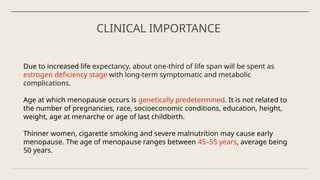 CLINICAL IMPORTANCE
Due to increased life expectancy, about one-third of life span will be spent as
estrogen deficiency stage with long-term symptomatic and metabolic
complications.
Age at which menopause occurs is genetically predetermined. It is not related to
the number of pregnancies, race, socioeconomic conditions, education, height,
weight, age at menarche or age of last childbirth.
Thinner women, cigarette smoking and severe malnutrition may cause early
menopause. The age of menopause ranges between 45–55 years, average being
50 years.
 