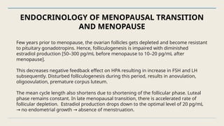 ENDOCRINOLOGY OF MENOPAUSAL TRANSITION
AND MENOPAUSE
Few years prior to menopause, the ovarian follicles gets depleted and become resistant
to pituitary gonadotropins. Hence, folliculogenesis is impaired with diminished
estradiol production [50–300 pg/mL before menopause to 10–20 pg/mL after
menopause].
This decreases negative feedback effect on HPA resulting in increase in FSH and LH
subsequently. Disturbed folliculogenesis during this period, results in anovulation,
oligoovulation, premature corpus luteum.
The mean cycle length also shortens due to shortening of the follicular phase. Luteal
phase remains constant. In late menopausal transition, there is accelerated rate of
follicular depletion. Estradiol production drops down to the optimal level of 20 pg/mL
no endometrial growth absence of menstruation.
→ →
 