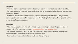 Estrogens :
Following menopause, the predominant estrogen is estrone and to a lesser extent estradiol.
The major source of estrone is peripheral conversion (aromatization) of androgens from adrenals
(mainly) and ovaries.
With times, the sources fail to supply the precursors of estrogen and about 5–10 years after
menopause, there is a sharp fall in estrogen and also the trophic hormones. The woman is said to
be in a state of true menopause.
Androgens :
After menopause, the stromal cells of the ovary continue to produce androgens because of
increase in LH. The main androgens are androstenedione and testosterone.
The peripheral levels are reduced due to conversion of androgens to estrone.However, the
cumulative effect is decrease in—estrogen:androgen ratio.
This results in increased facial hair growth and change in voice.
 