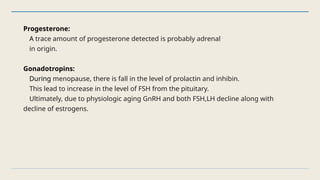 Progesterone:
A trace amount of progesterone detected is probably adrenal
in origin.
Gonadotropins:
During menopause, there is fall in the level of prolactin and inhibin.
This lead to increase in the level of FSH from the pituitary.
Ultimately, due to physiologic aging GnRH and both FSH,LH decline along with
decline of estrogens.
 