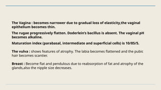 The Vagina : becomes narrower due to gradual loss of elasticity,the vaginal
epithelium becomes thin.
The rugae progressively flatten. Doderlein’s bacillus is absent. The vaginal pH
becomes alkaline.
Maturation index (parabasal, intermediate and superficial cells) is 10/85/5.
The vulva : shows features of atrophy. The labia becomes flattened and the pubic
hair becomes scantier.
Breast : Become flat and pendulous due to reabsorption of fat and atrophy of the
glands,also the nipple size decreases.
 