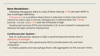 Bone Metabolism :
Following menopause, there is a loss of bone mass by 3–5% per year which is
due to estrogen deficiency
Osteoporosis is a condition where there is reduction in bone mass but bone
mineral to matrix ratio is normal. Osteoporosis is defined when the T-Score
(normal -1.0 and -2.5) is <2.5 and risk of fracture is high.
Parathyroid hormone (PTH) and interleukin-I (IL-I) are involved in osteoporosis
whereas estrogen prevents osteoporosis
Cardiovascular System :
Risk of cardiovascular disease is high in postmenopausal women due to
deficiency of estrogen
Estrogen increases HDL (particularly HDL2) and decreases LDL and total
cholesterol.
It inhibits platelet and macrophage (foam cell) aggregation at the vascular intima
 