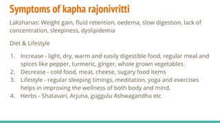 Symptoms of kapha rajonivritti
Lakshanas: Weight gain, ﬂuid retention, oedema, slow digestion, lack of
concentration, sleepiness, dyslipidemia
Diet & Lifestyle
1. Increase - light, dry, warm and easily digestible food, regular meal and
spices like pepper, turmeric, ginger, whole grown vegetables.
2. Decrease - cold food, meat, cheese, sugary food items
3. Lifestyle - regular sleeping timings, meditation, yoga and exercises
helps in improving the wellness of both body and mind.
4. Herbs - Shatavari, Arjuna, guggulu Ashwagandha etc
 