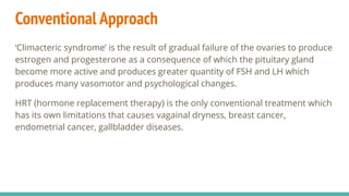 Conventional Approach
‘Climacteric syndrome’ is the result of gradual failure of the ovaries to produce
estrogen and progesterone as a consequence of which the pituitary gland
become more active and produces greater quantity of FSH and LH which
produces many vasomotor and psychological changes.
HRT (hormone replacement therapy) is the only conventional treatment which
has its own limitations that causes vagainal dryness, breast cancer,
endometrial cancer, gallbladder diseases.
 