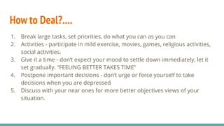 How to Deal?....
1. Break large tasks, set priorities, do what you can as you can
2. Activities - participate in mild exercise, movies, games, religious activities,
social activities.
3. Give it a time - don’t expect your mood to settle down immediately, let it
set gradually. “FEELING BETTER TAKES TIME”
4. Postpone important decisions - don’t urge or force yourself to take
decisions when you are depressed
5. Discuss with your near ones for more better objectives views of your
situation.
 