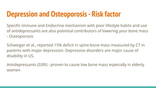 Depression and Osteoporosis -Risk factor
Speciﬁc immune and Endocrine mechanism with poor lifestyle habits and use
of antidepressants are also potential contributors of lowering your bone mass
- Osteoporosis
Schweiger et al., reported 15% deﬁcit in spine bone mass measured by CT in
patients with major depression. Depressive disorders are major cause of
disability in US.
Antidepressants (SSRI) - proven to cause low bone mass especially in elderly
women
 