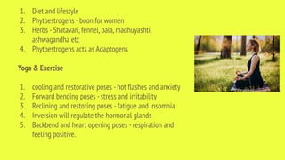 1. Diet and lifestyle
2. Phytoestrogens -boon for women
3. Herbs -Shatavari,fennel,bala,madhuyashti,
ashwagandha etc
4. Phytoestrogens acts as Adaptogens
Yoga & Exercise
1. cooling and restorative poses -hot ﬂashes and anxiety
2. Forward bending poses -stress and irritability
3. Reclining and restoring poses -fatigue and insomnia
4. Inversion will regulate the hormonal glands
5. Backbend and heart opening poses -respiration and
feeling positive.
 