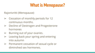 What is Menopause?
Rajonivritti (Menopause)
➢ Cessation of monthly periods for 12
continuous months.
➢ Decline of Oestrogen and Progesterone
hormones
➢ Burning out of your ovaries.
➢ Leaving back your spring and entering
into autumn
➢ Permanent cessation of sexual cycle or
diminshed sex hormones.
 