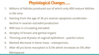 Physiological Changes…..
1. Millions of follicles produced out of which only 400 mature follicles
in life time
2. Starting from the age of 36 yrs ovarian apoptosis accelerates -
decline in ovarian estradiol production
3. 90% loss in circulating estradiol.
4. Atrophy of breast and genital organs
5. Thinning and dryness of vaginal epithelium - painful coitus
6. Marked decrease in bone mass - osteoporosis.
7. After 40 yrs bone resorption is 0.5% which increases to 5% after
Menopause
 