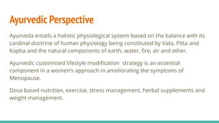 Ayurvedic Perspective
Ayurveda entails a holistic physiological system based on the balance with its
cardinal doctrine of human physiology being constituted by Vata, Pitta and
Kapha and the natural components of earth, water, ﬁre, air and ether.
Ayurvedic customised lifestyle modiﬁcation strategy is an essential
component in a women’s approach in ameliorating the symptoms of
Menopause.
Dosa based nutrition, exercise, stress management, herbal supplements and
weight management.
 