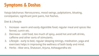 Symptoms & Doshas
Vataja lakshanas: Nervousness, mood swings, palpitations, bloating,
constipation, signiﬁcant joint pains, hot ﬂashes.
Diet & Lifestyle
1. Increase - warm and easily digestible food, regular meal and spices like
fennel, cumin etc.
2. Decrease - cold food, too much of spicy, avoid hot and soft drinks,
caﬀeine and other sorts of stimulants.
3. Lifestyle - early to bed, regular sleeping timings, meditation, yoga and
exercises helps in improving the wellness of both body and mind.
4. Herbs - Aloe vera, Shatavari, Arjuna, Ashwagandha etc
 