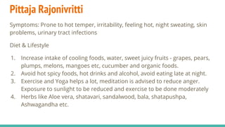 Pittaja Rajonivritti
Symptoms: Prone to hot temper, irritability, feeling hot, night sweating, skin
problems, urinary tract infections
Diet & Lifestyle
1. Increase intake of cooling foods, water, sweet juicy fruits - grapes, pears,
plumps, melons, mangoes etc, cucumber and organic foods.
2. Avoid hot spicy foods, hot drinks and alcohol, avoid eating late at night.
3. Exercise and Yoga helps a lot, meditation is advised to reduce anger.
Exposure to sunlight to be reduced and exercise to be done moderately
4. Herbs like Aloe vera, shatavari, sandalwood, bala, shatapushpa,
Ashwagandha etc.
 