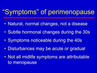 “Symptoms” of perimenopause
• Natural, normal changes, not a disease
• Subtle hormonal changes during the 30s
• Symptoms noticeable during the 40s
• Disturbances may be acute or gradual
• Not all midlife symptoms are attributable
to menopause
 