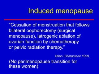 Induced menopause
“Cessation of menstruation that follows
bilateral oophorectomy (surgical
menopause), iatrogenic ablation of
ovarian function by chemotherapy
or pelvic radiation therapy.”
(No perimenopause transition for
these women)
Utian. Climacteric 1999.
 