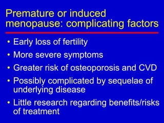 Premature or induced
menopause: complicating factors
• Early loss of fertility
• More severe symptoms
• Greater risk of osteoporosis and CVD
• Possibly complicated by sequelae of
underlying disease
• Little research regarding benefits/risks
of treatment
 