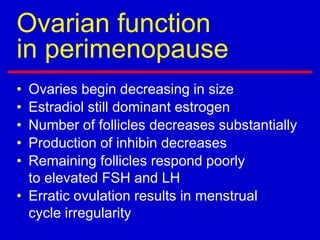 Ovarian function
in perimenopause
• Ovaries begin decreasing in size
• Estradiol still dominant estrogen
• Number of follicles decreases substantially
• Production of inhibin decreases
• Remaining follicles respond poorly
to elevated FSH and LH
• Erratic ovulation results in menstrual
cycle irregularity
 