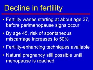 Decline in fertility
• Fertility wanes starting at about age 37,
before perimenopause signs occur
• By age 45, risk of spontaneous
miscarriage increases to 50%
• Fertility-enhancing techniques available
• Natural pregnancy still possible until
menopause is reached
 