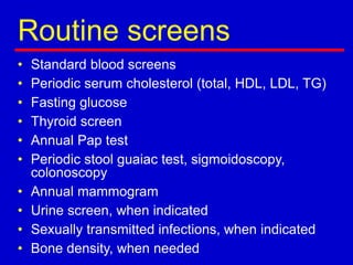 Routine screens
• Standard blood screens
• Periodic serum cholesterol (total, HDL, LDL, TG)
• Fasting glucose
• Thyroid screen
• Annual Pap test
• Periodic stool guaiac test, sigmoidoscopy,
colonoscopy
• Annual mammogram
• Urine screen, when indicated
• Sexually transmitted infections, when indicated
• Bone density, when needed
 
