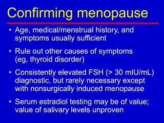 Confirming menopause
• Age, medical/menstrual history, and
symptoms usually sufficient
• Rule out other causes of symptoms
(eg, thyroid disorder)
• Consistently elevated FSH (> 30 mIU/mL)
diagnostic, but rarely necessary except
with nonsurgically induced menopause
• Serum estradiol testing may be of value;
value of salivary levels unproven
 