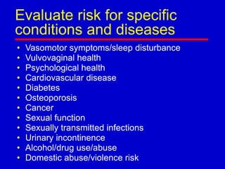 Evaluate risk for specific
conditions and diseases
• Vasomotor symptoms/sleep disturbance
• Vulvovaginal health
• Psychological health
• Cardiovascular disease
• Diabetes
• Osteoporosis
• Cancer
• Sexual function
• Sexually transmitted infections
• Urinary incontinence
• Alcohol/drug use/abuse
• Domestic abuse/violence risk
 