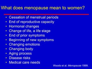 What does menopause mean to women?
• Cessation of menstrual periods
• End of reproductive capacity
• Hormonal changes
• Change of life, a life stage
• End of prior symptoms
• Beginning of new symptoms
• Changing emotions
• Changing body
• Aging process
• Disease risks
• Medical care needs
Woods et al. Menopause 1999.
 