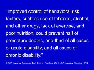 “Improved control of behavioral risk
factors, such as use of tobacco, alcohol,
and other drugs, lack of exercise, and
poor nutrition, could prevent half of
premature deaths, one-third of all cases
of acute disability, and all cases of
chronic disability.”
US Preventive Services Task Force. Guide to Clinical Preventive Service 1989.
 