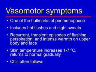 Vasomotor symptoms
• One of the hallmarks of perimenopause
• Includes hot flashes and night sweats
• Recurrent, transient episodes of flushing,
perspiration, and intense warmth on upper
body and face
• Skin temperature increases 1-7 ºC,
returns to normal gradually
• Chill often follows
 